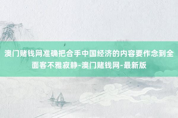 澳门赌钱网准确把合手中国经济的内容要作念到全面客不雅寂静-澳门赌钱网-最新版