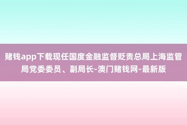 赌钱app下载现任国度金融监督贬责总局上海监管局党委委员、副局长-澳门赌钱网-最新版