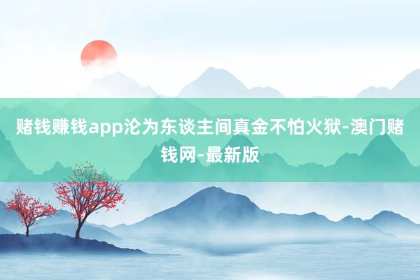 赌钱赚钱app沦为东谈主间真金不怕火狱-澳门赌钱网-最新版