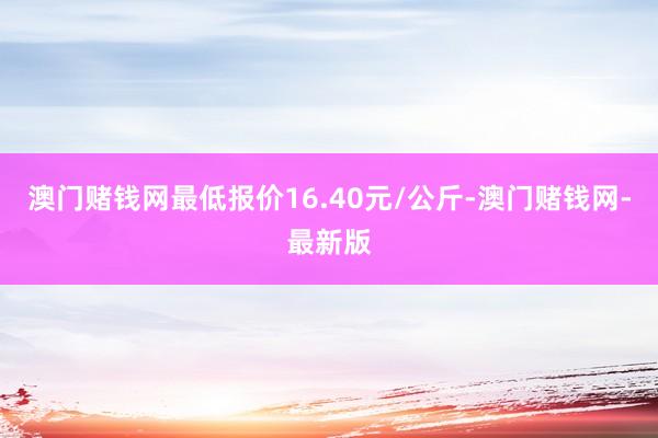 澳门赌钱网最低报价16.40元/公斤-澳门赌钱网-最新版