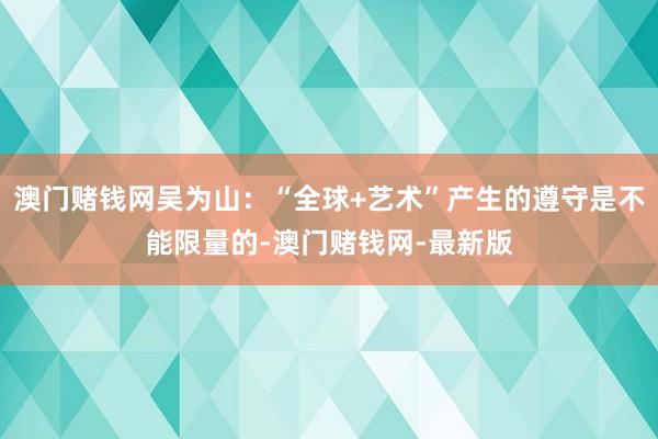 澳门赌钱网吴为山：“全球+艺术”产生的遵守是不能限量的-澳门赌钱网-最新版