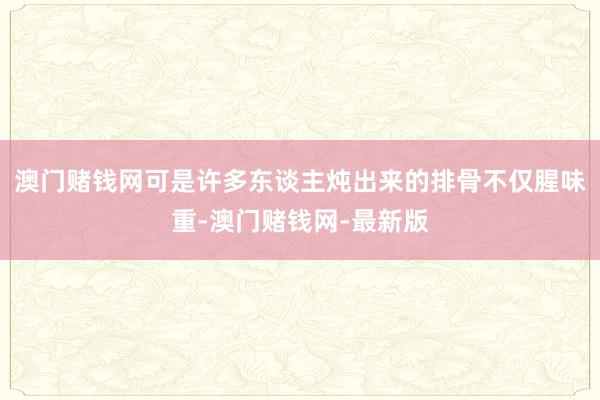 澳门赌钱网可是许多东谈主炖出来的排骨不仅腥味重-澳门赌钱网-最新版