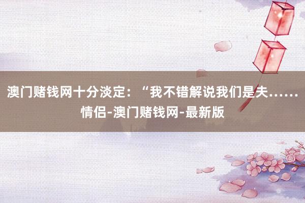 澳门赌钱网十分淡定：“我不错解说我们是夫……情侣-澳门赌钱网-最新版