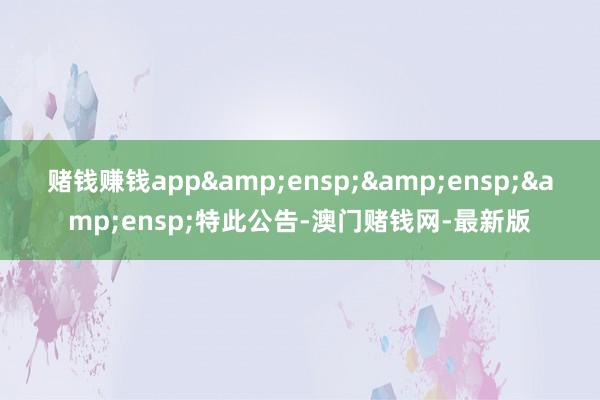 赌钱赚钱app&ensp;&ensp;&ensp;特此公告-澳门赌钱网-最新版