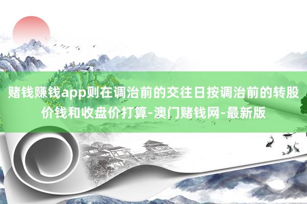 赌钱赚钱app则在调治前的交往日按调治前的转股价钱和收盘价打算-澳门赌钱网-最新版