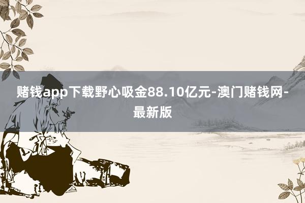 赌钱app下载野心吸金88.10亿元-澳门赌钱网-最新版