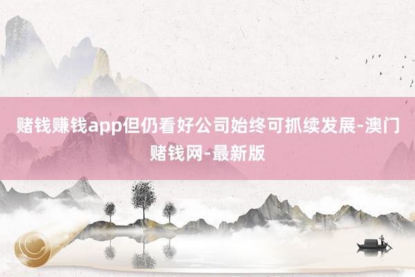 赌钱赚钱app但仍看好公司始终可抓续发展-澳门赌钱网-最新版