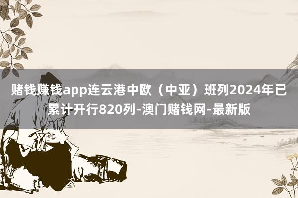 赌钱赚钱app连云港中欧（中亚）班列2024年已累计开行820列-澳门赌钱网-最新版