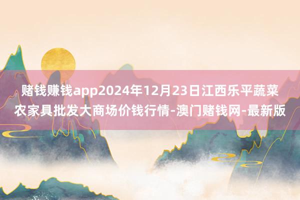 赌钱赚钱app2024年12月23日江西乐平蔬菜农家具批发大