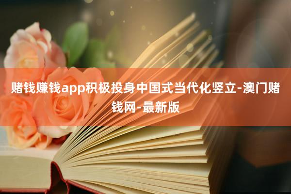 赌钱赚钱app积极投身中国式当代化竖立-澳门赌钱网-最新版