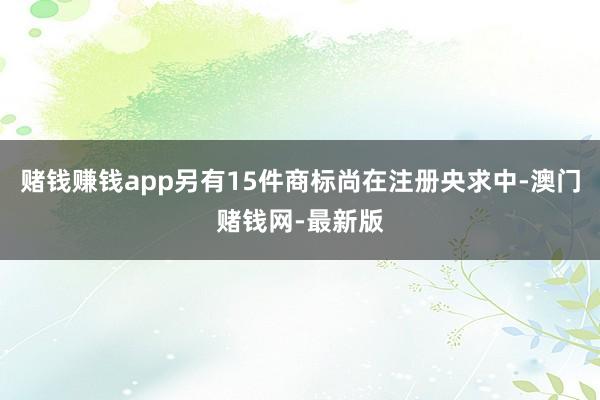 赌钱赚钱app另有15件商标尚在注册央求中-澳门赌钱网-最新