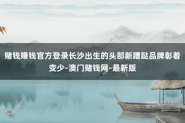 赌钱赚钱官方登录长沙出生的头部新蹧跶品牌彰着变少-澳门赌钱网