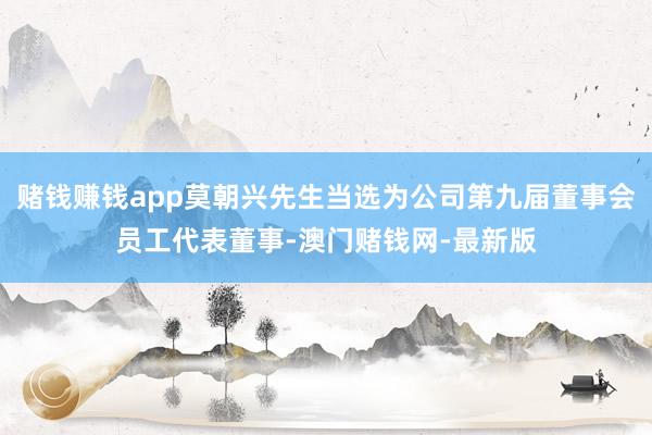 赌钱赚钱app莫朝兴先生当选为公司第九届董事会员工代表董事-